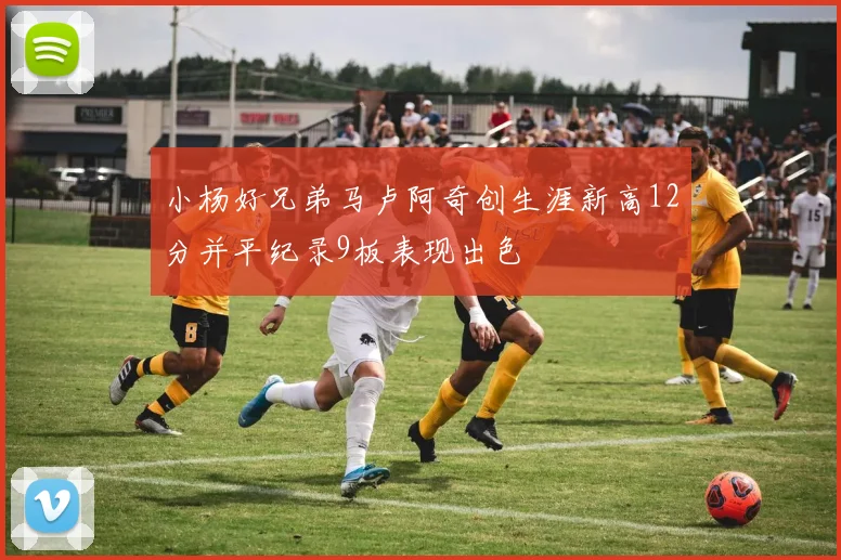 小杨好兄弟马卢阿奇创生涯新高12分并平纪录9板表现出色