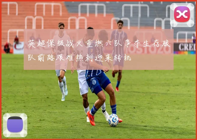 英超保级战火重燃六队争夺生存狼队前路艰难热刺迎来转机