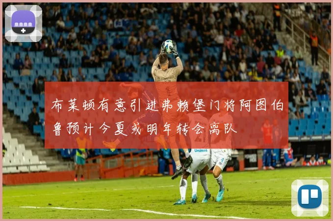布莱顿有意引进弗赖堡门将阿图伯鲁预计今夏或明年转会离队