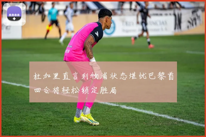 杜加里直言利物浦状态堪忧巴黎首回合将轻松锁定胜局