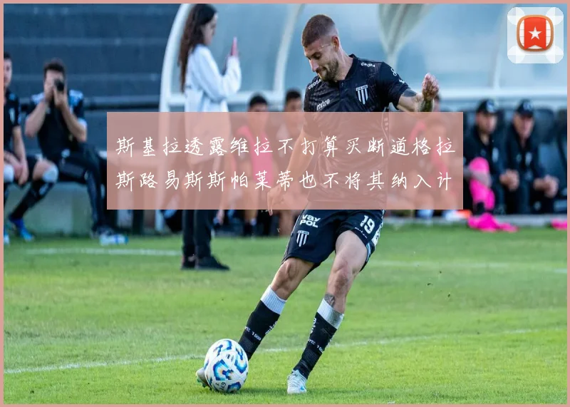 斯基拉透露维拉不打算买断道格拉斯路易斯斯帕莱蒂也不将其纳入计划