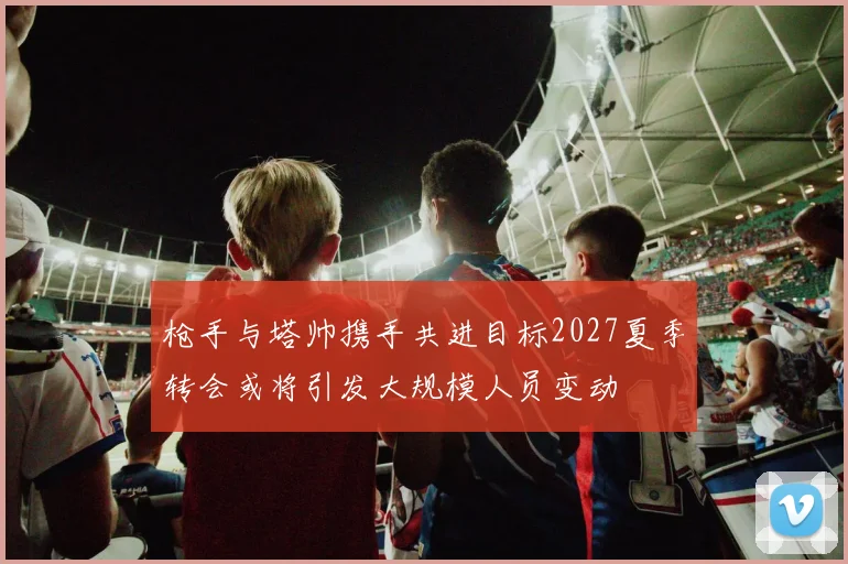 枪手与塔帅携手共进目标2027夏季转会或将引发大规模人员变动