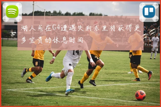 湖人或在G4遭遇失利东里将获得更多宝贵的休息时间