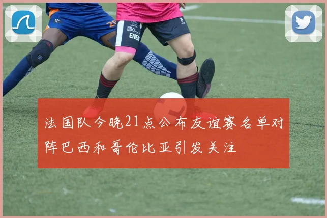 法国队今晚21点公布友谊赛名单对阵巴西和哥伦比亚引发关注