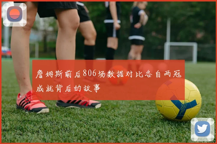 詹姆斯前后806场数据对比各自两冠成就背后的故事
