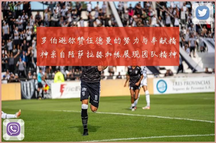 罗伯逊称赞伍德曼的努力与奉献精神亲自陪萨拉赫加练展现团队精神