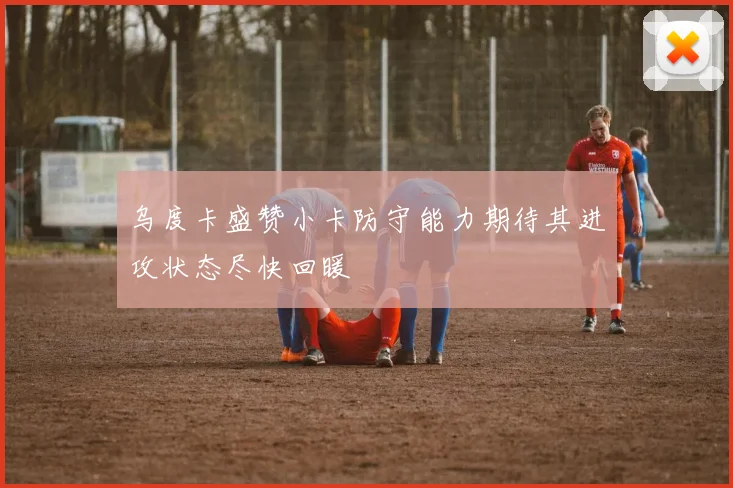 乌度卡盛赞小卡防守能力期待其进攻状态尽快回暖