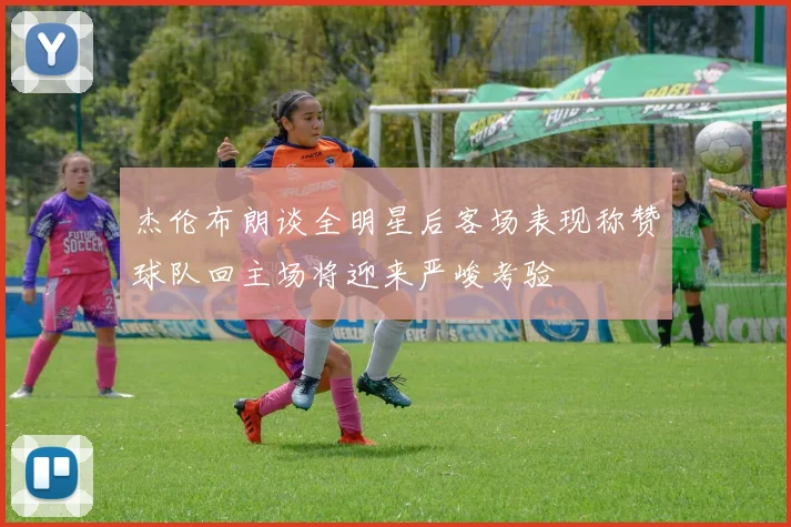 杰伦布朗谈全明星后客场表现称赞球队回主场将迎来严峻考验